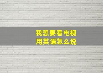 我想要看电视 用英语怎么说